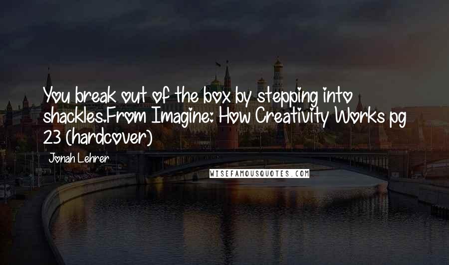 Jonah Lehrer Quotes: You break out of the box by stepping into shackles.From Imagine: How Creativity Works pg 23 (hardcover)