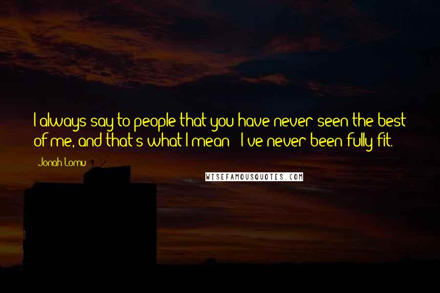 Jonah Lomu Quotes: I always say to people that you have never seen the best of me, and that's what I mean - I've never been fully fit.