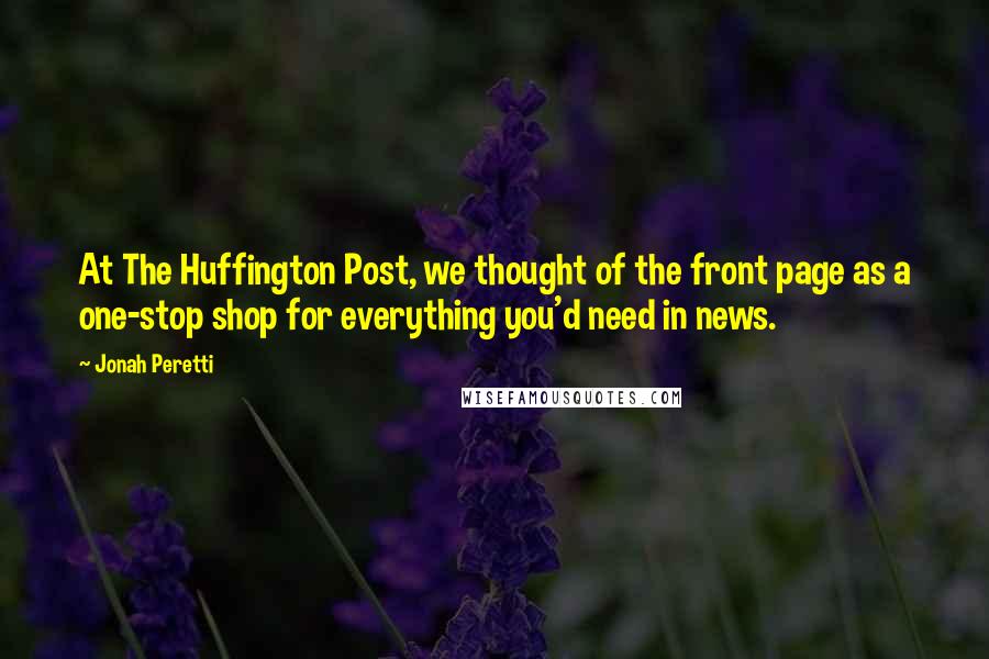 Jonah Peretti Quotes: At The Huffington Post, we thought of the front page as a one-stop shop for everything you'd need in news.