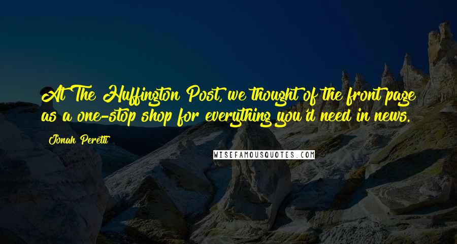 Jonah Peretti Quotes: At The Huffington Post, we thought of the front page as a one-stop shop for everything you'd need in news.