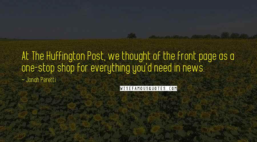 Jonah Peretti Quotes: At The Huffington Post, we thought of the front page as a one-stop shop for everything you'd need in news.