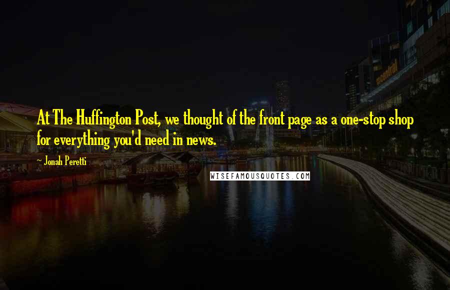 Jonah Peretti Quotes: At The Huffington Post, we thought of the front page as a one-stop shop for everything you'd need in news.