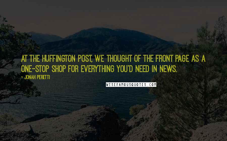 Jonah Peretti Quotes: At The Huffington Post, we thought of the front page as a one-stop shop for everything you'd need in news.