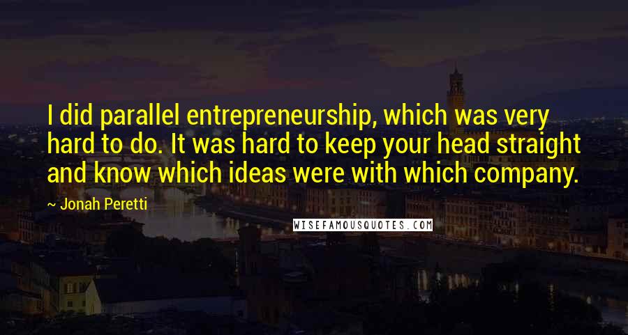 Jonah Peretti Quotes: I did parallel entrepreneurship, which was very hard to do. It was hard to keep your head straight and know which ideas were with which company.