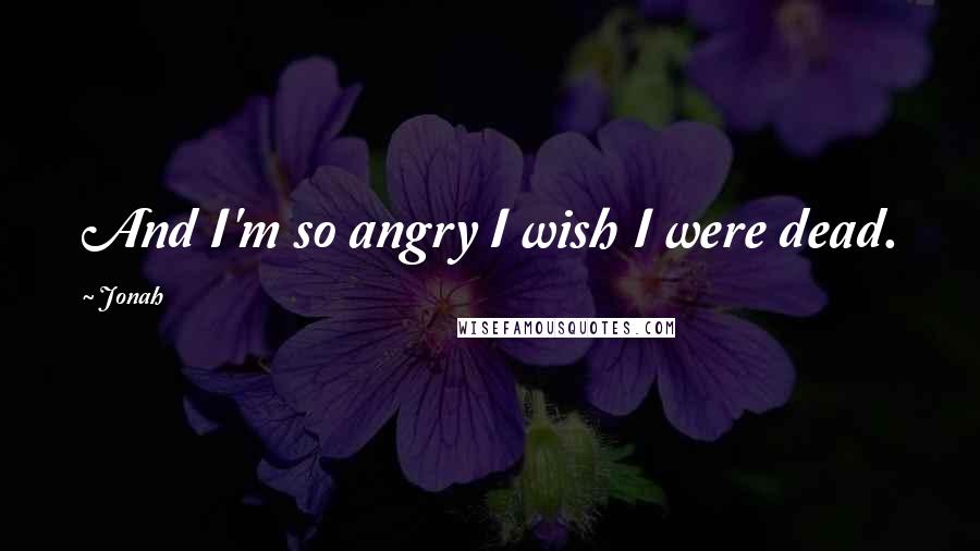 Jonah Quotes: And I'm so angry I wish I were dead.