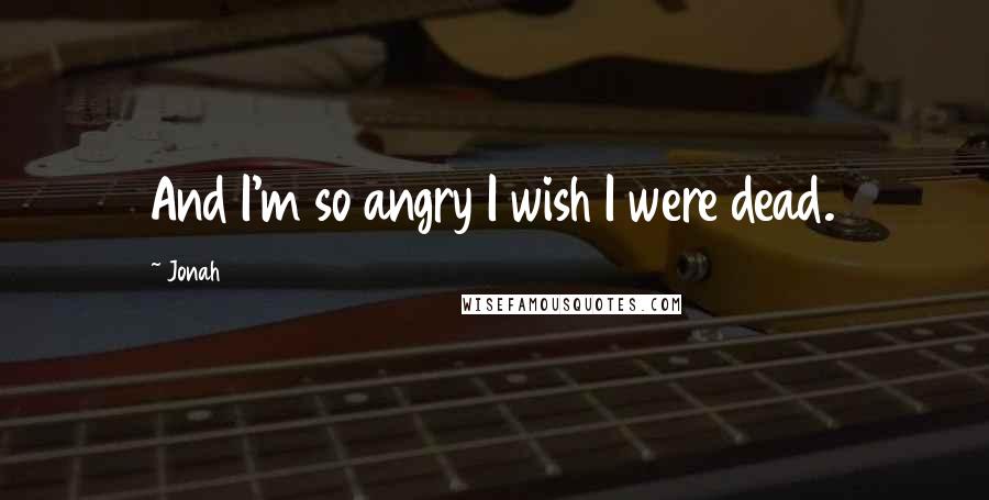 Jonah Quotes: And I'm so angry I wish I were dead.