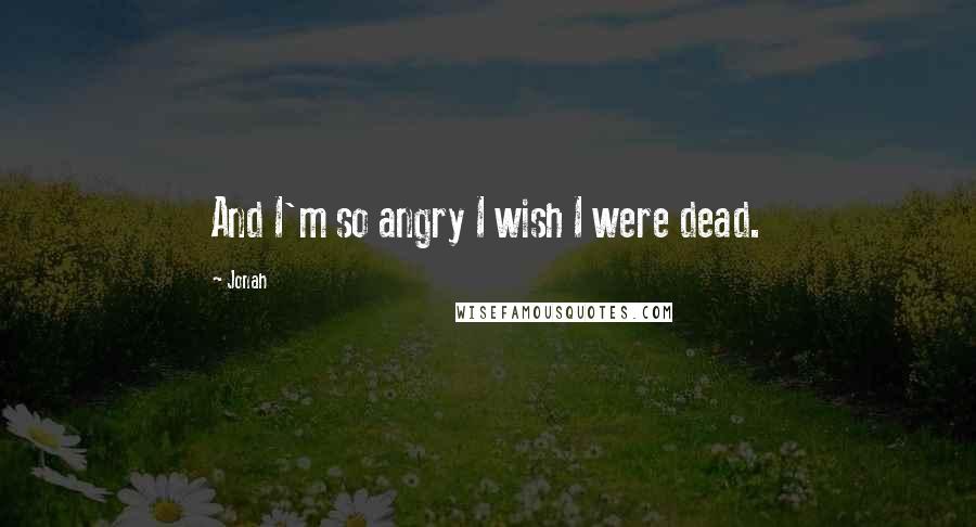 Jonah Quotes: And I'm so angry I wish I were dead.