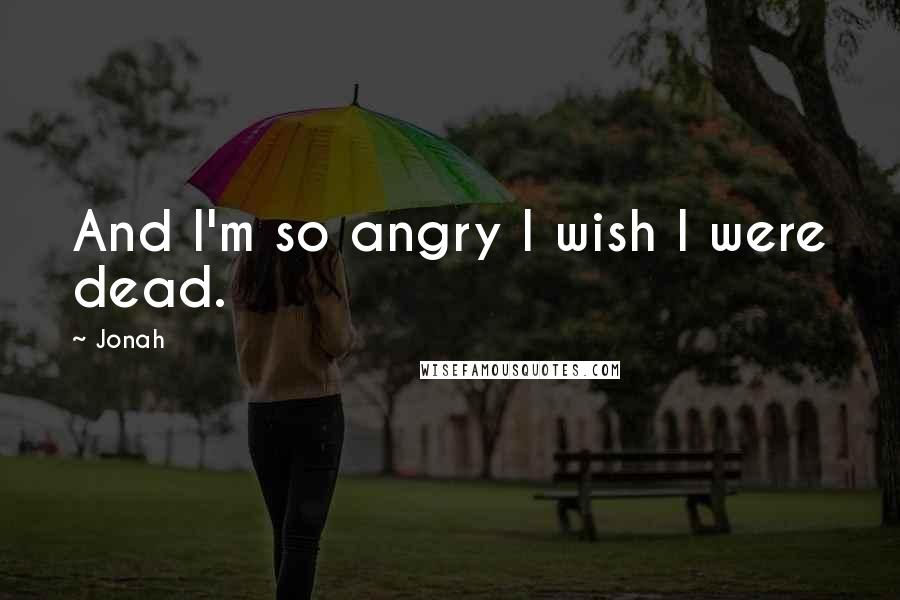 Jonah Quotes: And I'm so angry I wish I were dead.