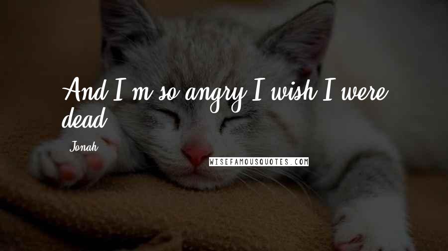Jonah Quotes: And I'm so angry I wish I were dead.