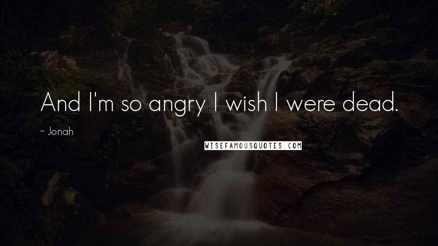 Jonah Quotes: And I'm so angry I wish I were dead.