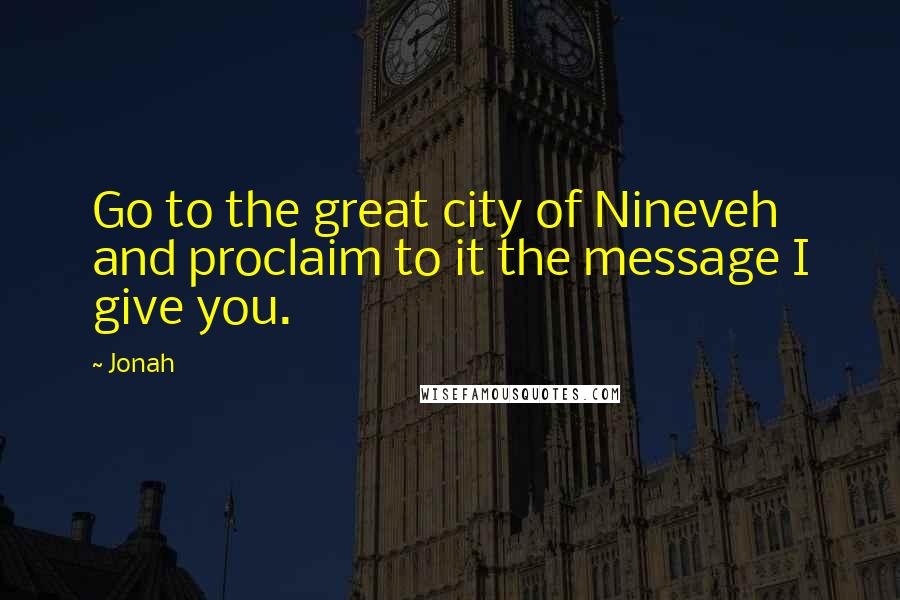 Jonah Quotes: Go to the great city of Nineveh and proclaim to it the message I give you.