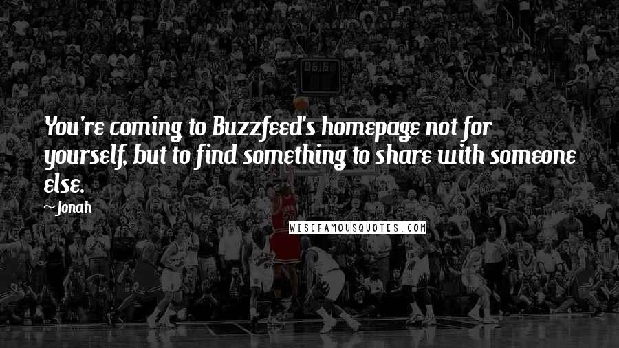 Jonah Quotes: You're coming to Buzzfeed's homepage not for yourself, but to find something to share with someone else.