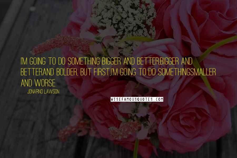 JonArno Lawson Quotes: I'm going to do something bigger and better,bigger and betterand bolder, but first,I'm going to do somethingsmaller and worse.