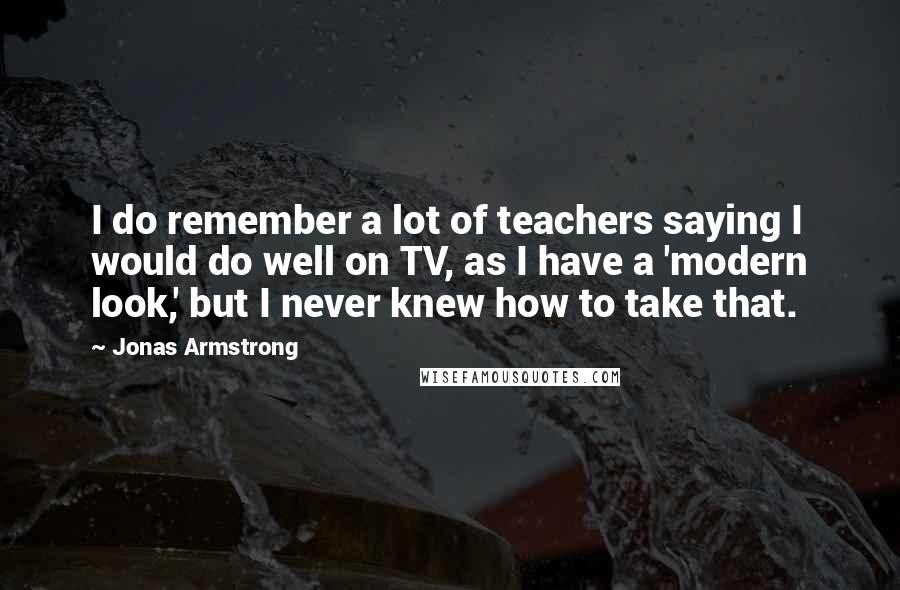 Jonas Armstrong Quotes: I do remember a lot of teachers saying I would do well on TV, as I have a 'modern look,' but I never knew how to take that.