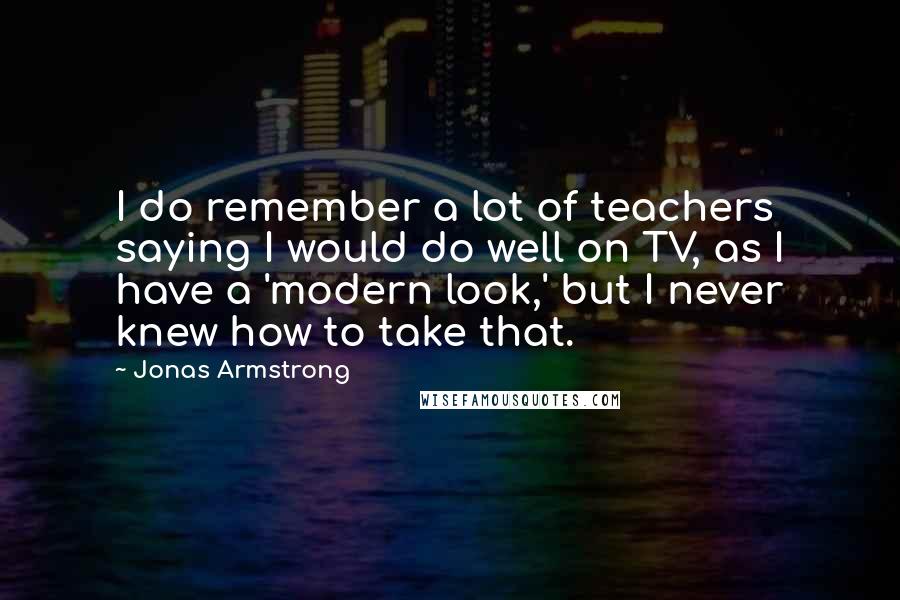 Jonas Armstrong Quotes: I do remember a lot of teachers saying I would do well on TV, as I have a 'modern look,' but I never knew how to take that.