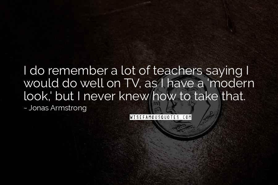 Jonas Armstrong Quotes: I do remember a lot of teachers saying I would do well on TV, as I have a 'modern look,' but I never knew how to take that.