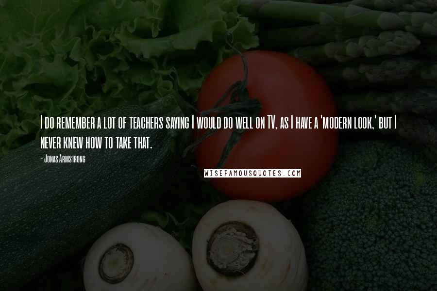 Jonas Armstrong Quotes: I do remember a lot of teachers saying I would do well on TV, as I have a 'modern look,' but I never knew how to take that.