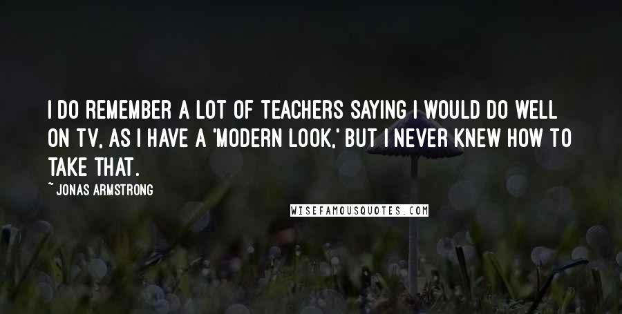 Jonas Armstrong Quotes: I do remember a lot of teachers saying I would do well on TV, as I have a 'modern look,' but I never knew how to take that.