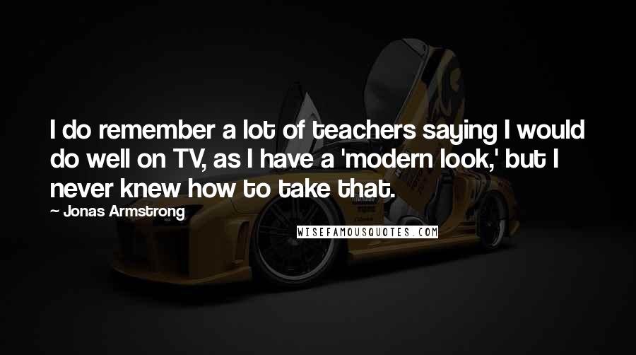 Jonas Armstrong Quotes: I do remember a lot of teachers saying I would do well on TV, as I have a 'modern look,' but I never knew how to take that.