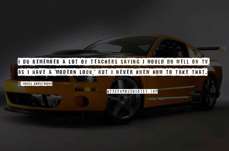Jonas Armstrong Quotes: I do remember a lot of teachers saying I would do well on TV, as I have a 'modern look,' but I never knew how to take that.