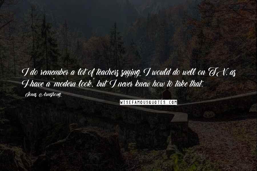 Jonas Armstrong Quotes: I do remember a lot of teachers saying I would do well on TV, as I have a 'modern look,' but I never knew how to take that.