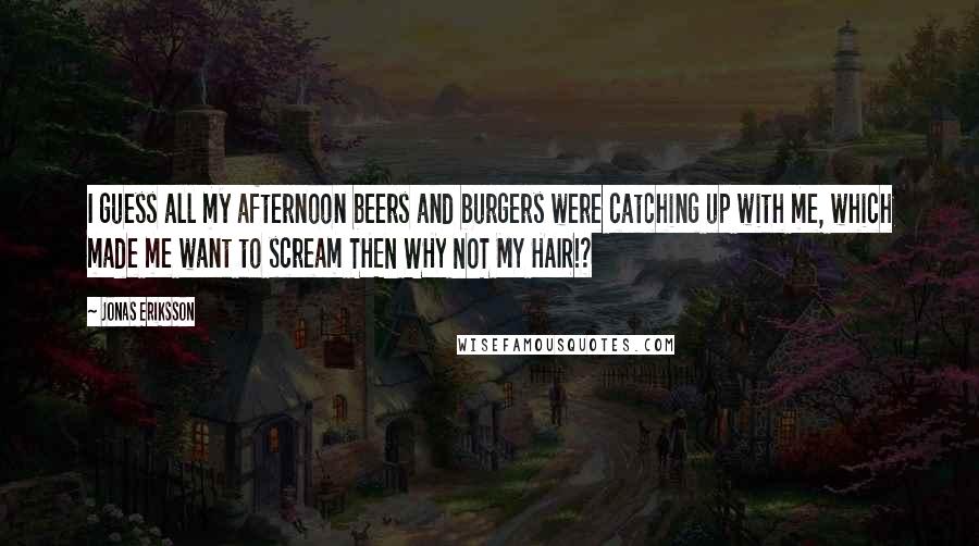 Jonas Eriksson Quotes: I guess all my afternoon beers and burgers were catching up with me, which made me want to scream THEN WHY NOT MY HAIR!?