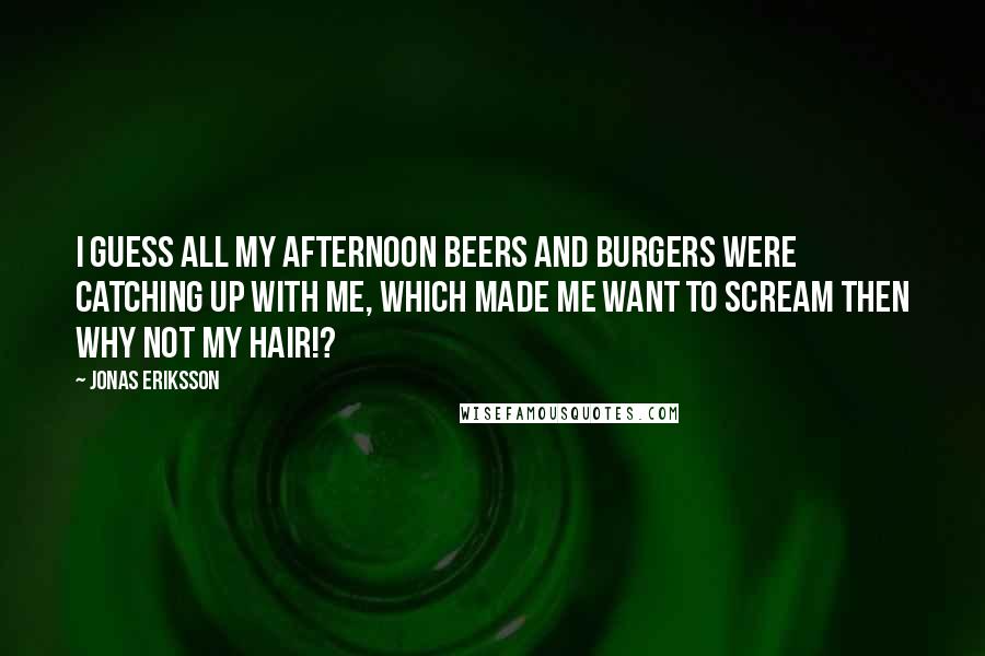 Jonas Eriksson Quotes: I guess all my afternoon beers and burgers were catching up with me, which made me want to scream THEN WHY NOT MY HAIR!?