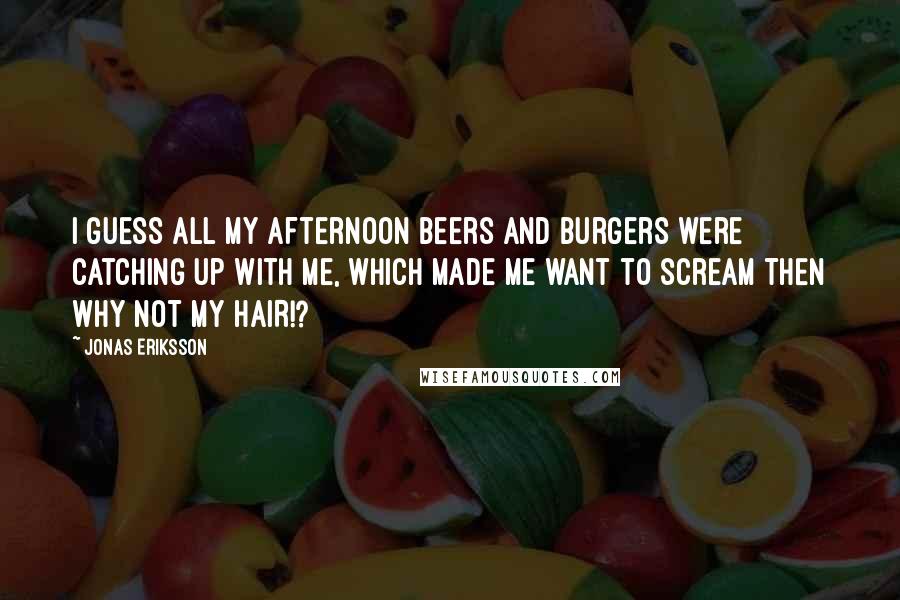 Jonas Eriksson Quotes: I guess all my afternoon beers and burgers were catching up with me, which made me want to scream THEN WHY NOT MY HAIR!?