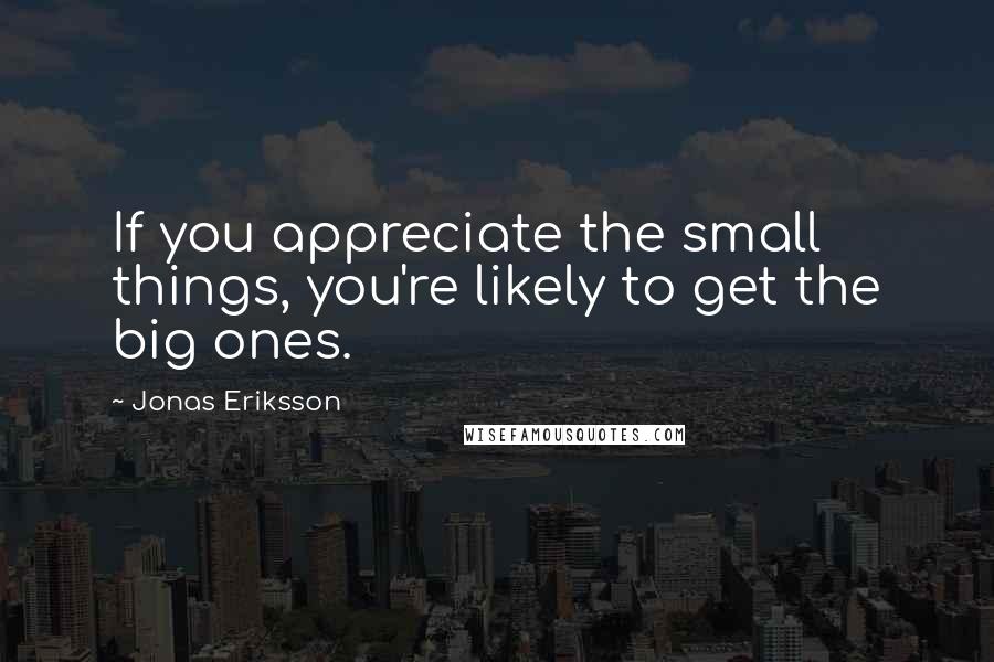 Jonas Eriksson Quotes: If you appreciate the small things, you're likely to get the big ones.