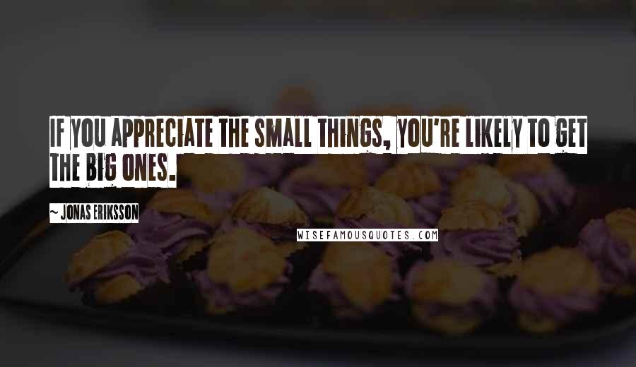 Jonas Eriksson Quotes: If you appreciate the small things, you're likely to get the big ones.