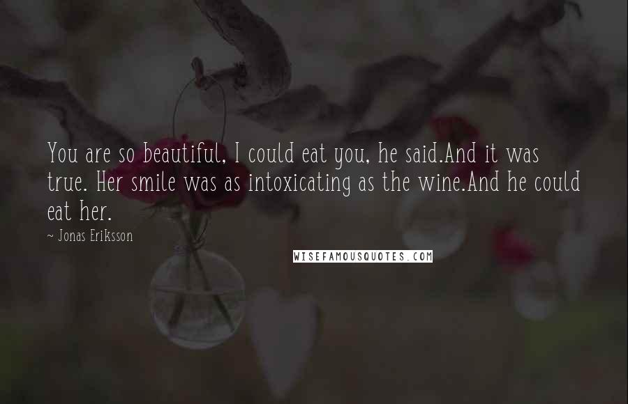 Jonas Eriksson Quotes: You are so beautiful, I could eat you, he said.And it was true. Her smile was as intoxicating as the wine.And he could eat her.