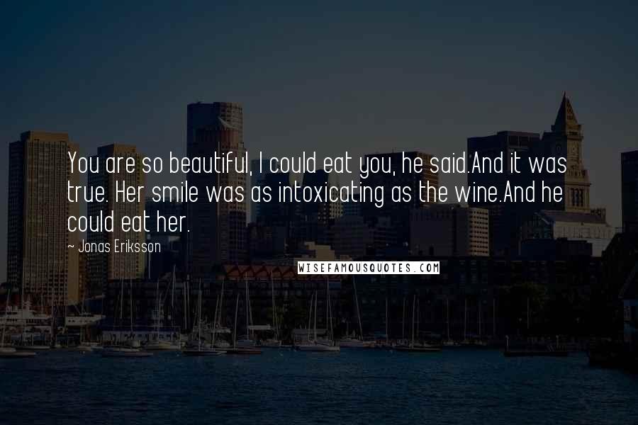 Jonas Eriksson Quotes: You are so beautiful, I could eat you, he said.And it was true. Her smile was as intoxicating as the wine.And he could eat her.