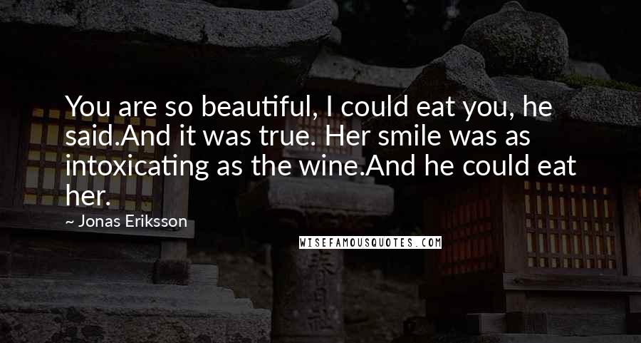 Jonas Eriksson Quotes: You are so beautiful, I could eat you, he said.And it was true. Her smile was as intoxicating as the wine.And he could eat her.