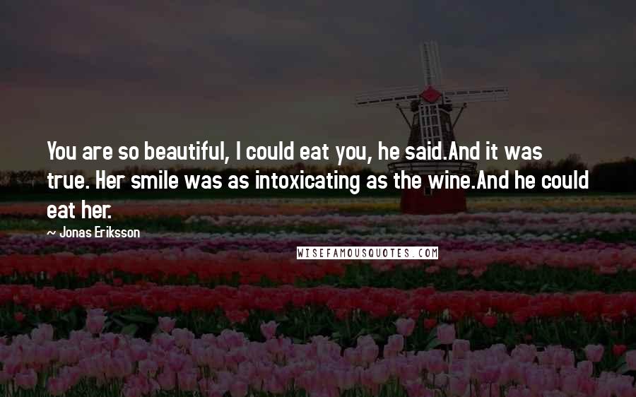Jonas Eriksson Quotes: You are so beautiful, I could eat you, he said.And it was true. Her smile was as intoxicating as the wine.And he could eat her.
