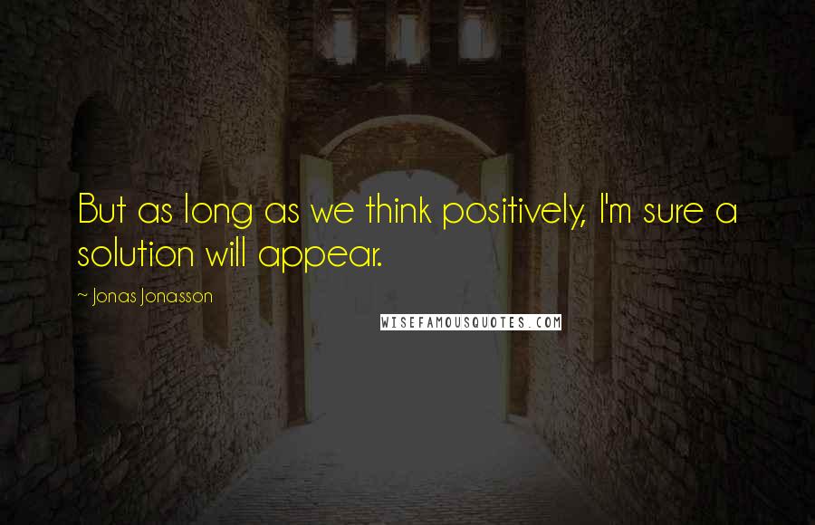 Jonas Jonasson Quotes: But as long as we think positively, I'm sure a solution will appear.