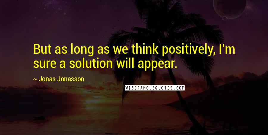 Jonas Jonasson Quotes: But as long as we think positively, I'm sure a solution will appear.