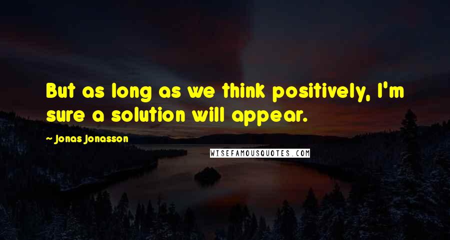 Jonas Jonasson Quotes: But as long as we think positively, I'm sure a solution will appear.