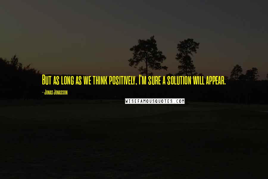 Jonas Jonasson Quotes: But as long as we think positively, I'm sure a solution will appear.