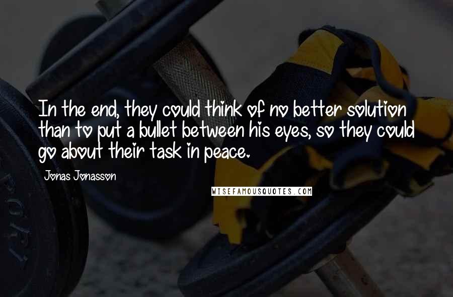 Jonas Jonasson Quotes: In the end, they could think of no better solution than to put a bullet between his eyes, so they could go about their task in peace.