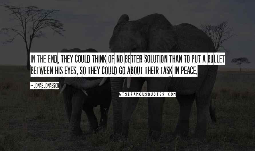 Jonas Jonasson Quotes: In the end, they could think of no better solution than to put a bullet between his eyes, so they could go about their task in peace.