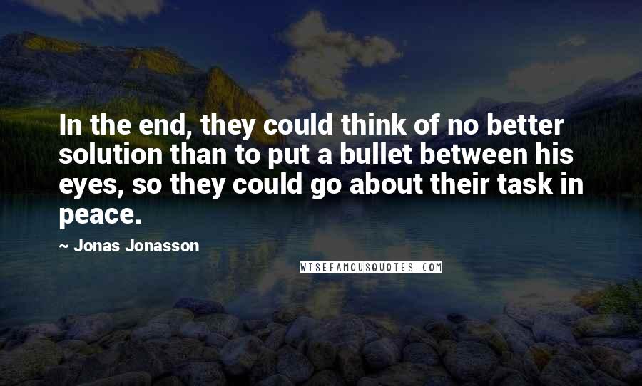 Jonas Jonasson Quotes: In the end, they could think of no better solution than to put a bullet between his eyes, so they could go about their task in peace.