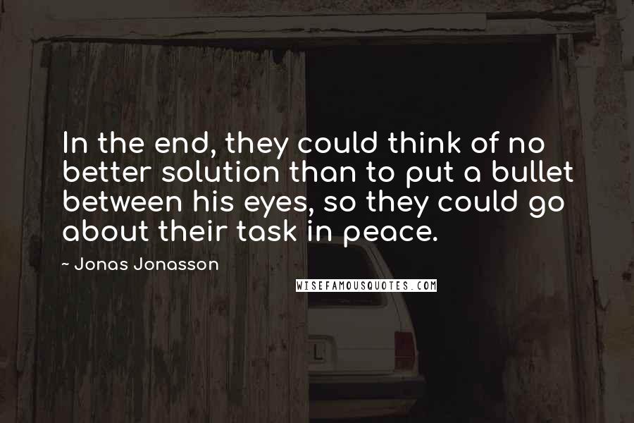 Jonas Jonasson Quotes: In the end, they could think of no better solution than to put a bullet between his eyes, so they could go about their task in peace.