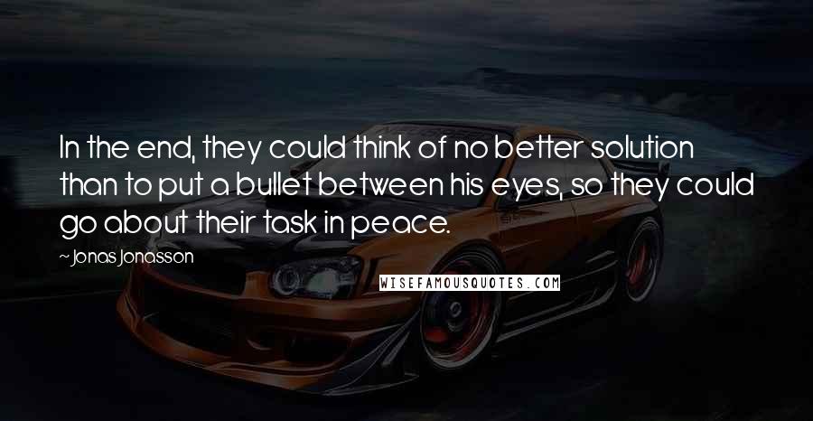 Jonas Jonasson Quotes: In the end, they could think of no better solution than to put a bullet between his eyes, so they could go about their task in peace.