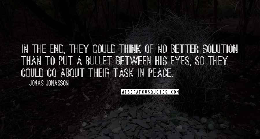 Jonas Jonasson Quotes: In the end, they could think of no better solution than to put a bullet between his eyes, so they could go about their task in peace.