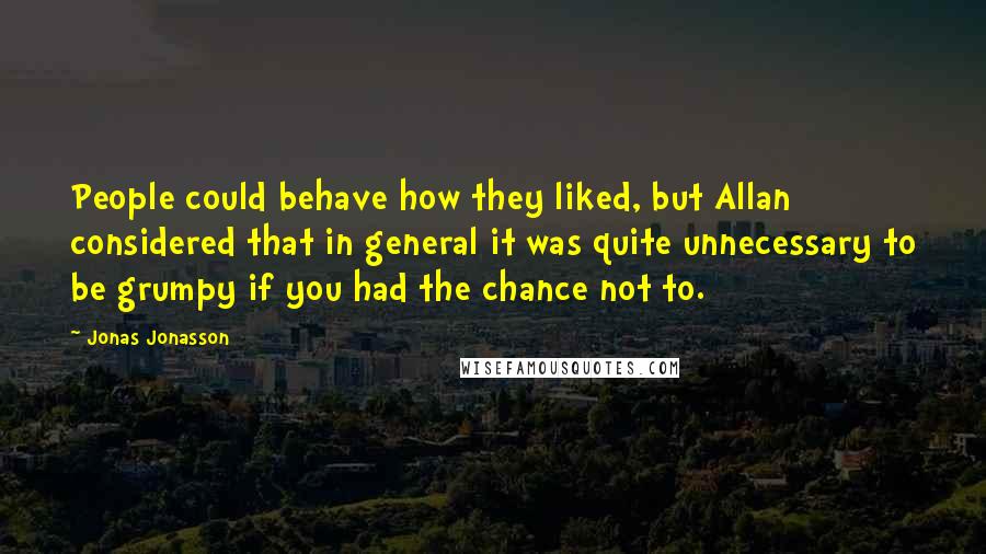 Jonas Jonasson Quotes: People could behave how they liked, but Allan considered that in general it was quite unnecessary to be grumpy if you had the chance not to.