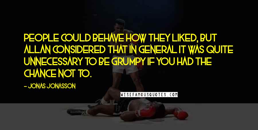 Jonas Jonasson Quotes: People could behave how they liked, but Allan considered that in general it was quite unnecessary to be grumpy if you had the chance not to.