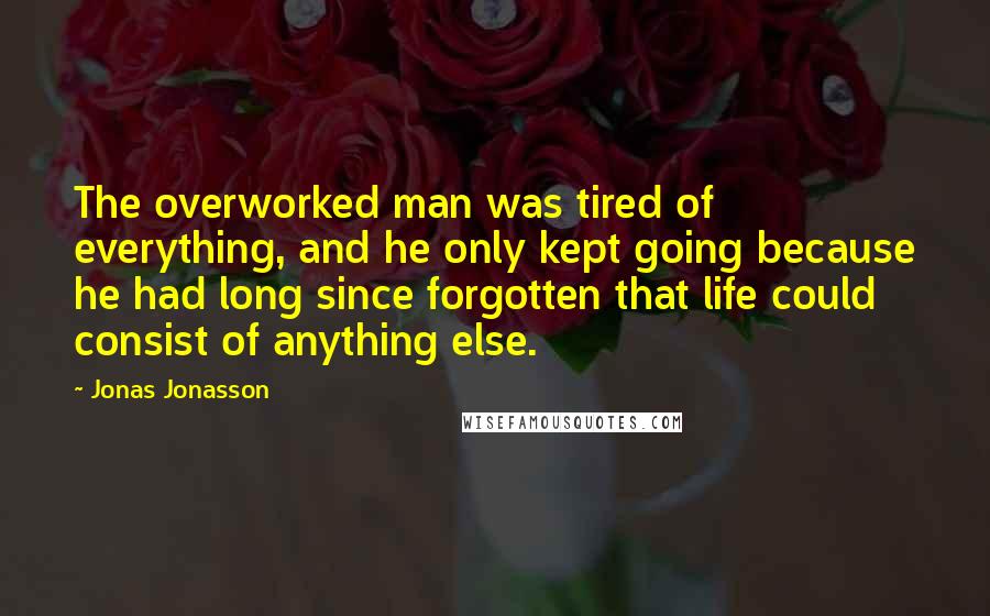 Jonas Jonasson Quotes: The overworked man was tired of everything, and he only kept going because he had long since forgotten that life could consist of anything else.