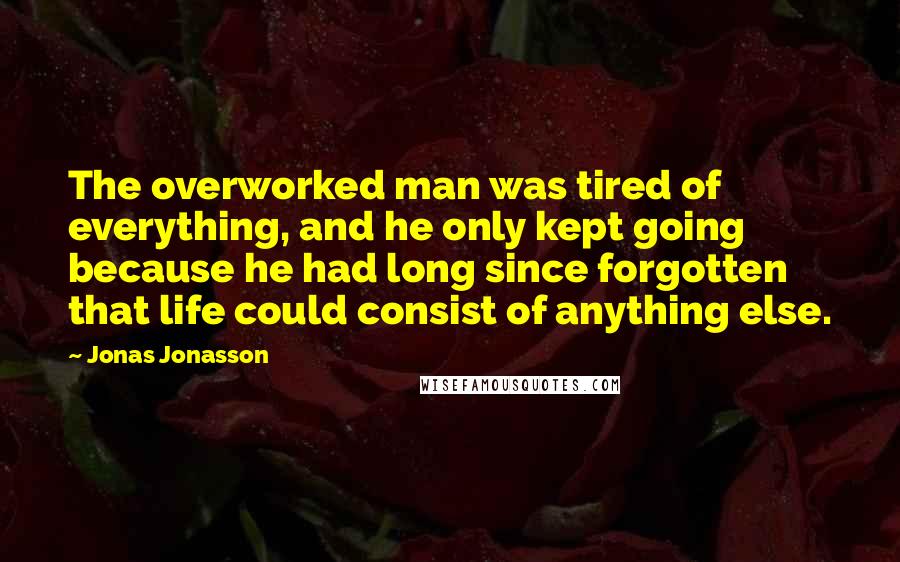 Jonas Jonasson Quotes: The overworked man was tired of everything, and he only kept going because he had long since forgotten that life could consist of anything else.