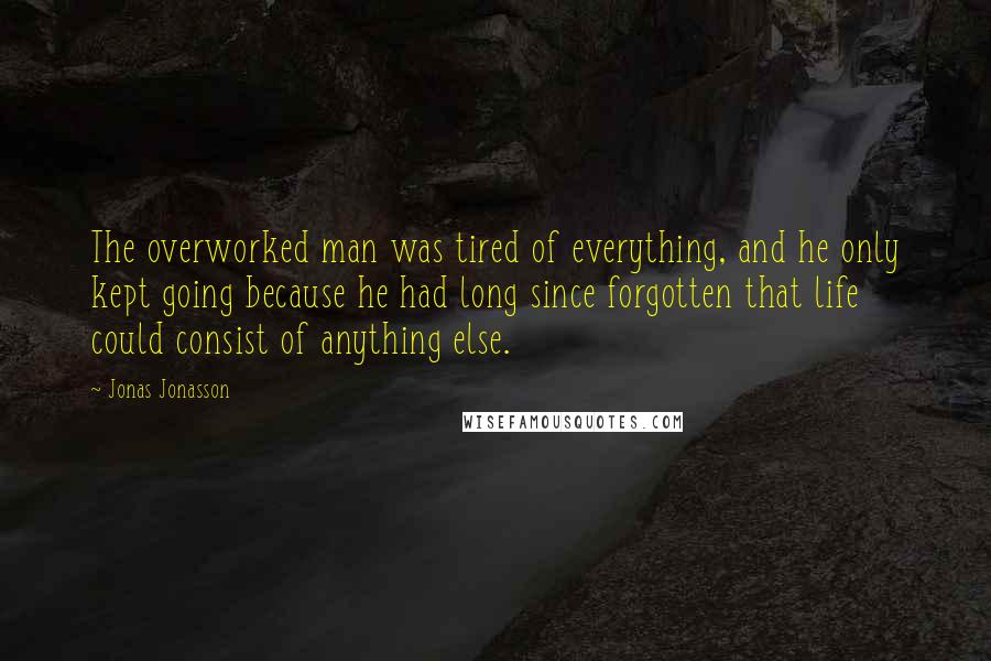 Jonas Jonasson Quotes: The overworked man was tired of everything, and he only kept going because he had long since forgotten that life could consist of anything else.