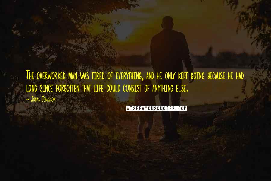 Jonas Jonasson Quotes: The overworked man was tired of everything, and he only kept going because he had long since forgotten that life could consist of anything else.